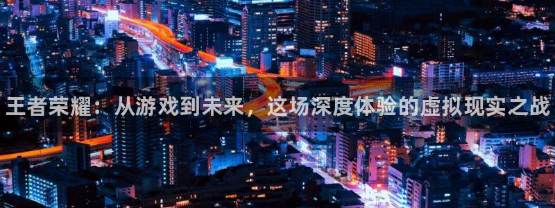奇亿娱乐登录地址：王者荣耀：从游戏到未来，这场深度体验的虚拟