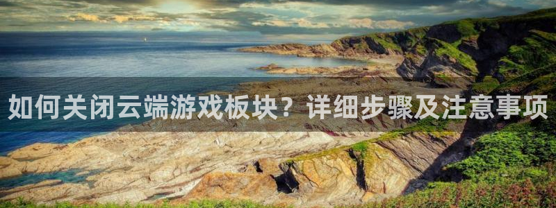 奇亿娱乐官网：如何关闭云端游戏板块？详细步骤及注意事项