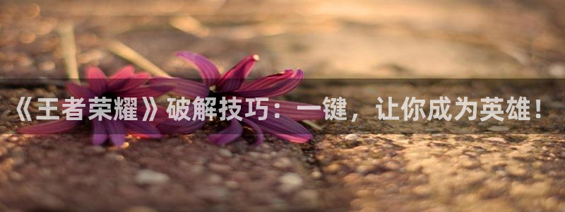 奇亿娱乐娱乐是真的吗：《王者荣耀》破解技巧：一键，让你成为英