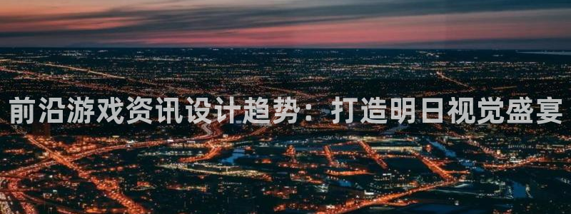 奇亿娱乐下载链接：前沿游戏资讯设计趋势：打造明日视觉盛宴